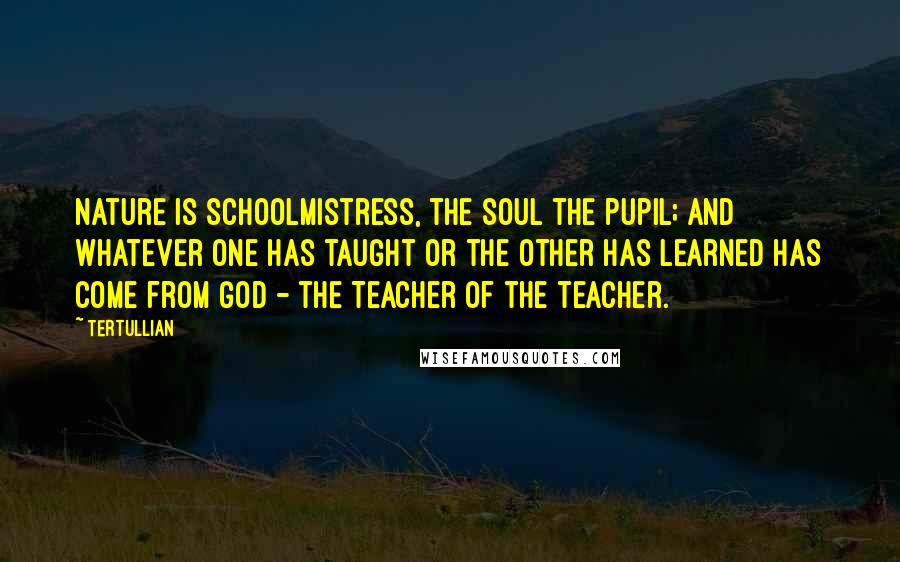 Tertullian quotes: Nature is schoolmistress, the soul the pupil; and whatever one has taught or the other has learned has come from God - the Teacher of the teacher.