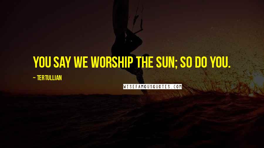 Tertullian quotes: You say we worship the sun; so do you.