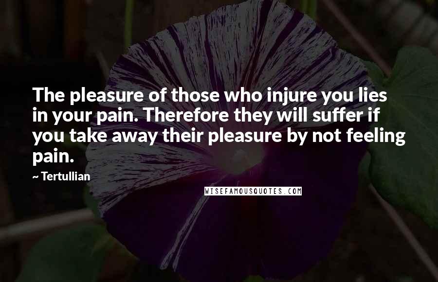 Tertullian quotes: The pleasure of those who injure you lies in your pain. Therefore they will suffer if you take away their pleasure by not feeling pain.