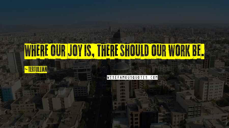Tertullian quotes: Where our joy is, there should our work be.