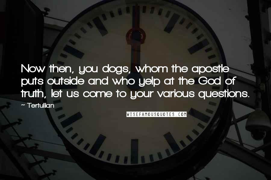 Tertullian quotes: Now then, you dogs, whom the apostle puts outside and who yelp at the God of truth, let us come to your various questions.