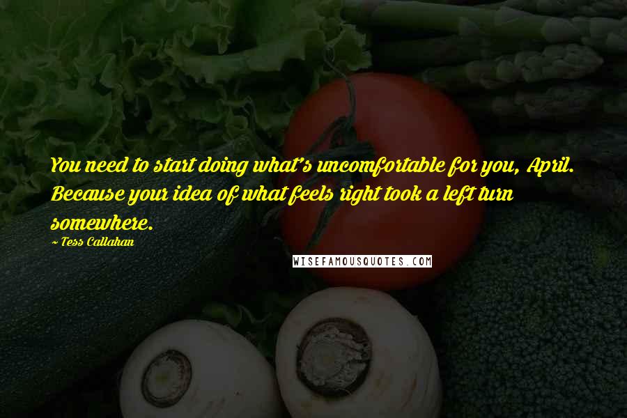 Tess Callahan quotes: You need to start doing what's uncomfortable for you, April. Because your idea of what feels right took a left turn somewhere. Tess Callahan quotes: You need to start doing what's uncomfortable for you, April. Because your idea of what feels right took a left turn somewhere.