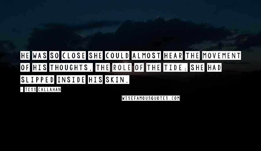 Tess Callahan quotes: He was so close she could almost hear the movement of his thoughts, the role of the tide; she had slipped inside his skin. Tess Callahan quotes: He was so close she could almost hear the movement of his thoughts, the role of the tide; she had slipped inside his skin.