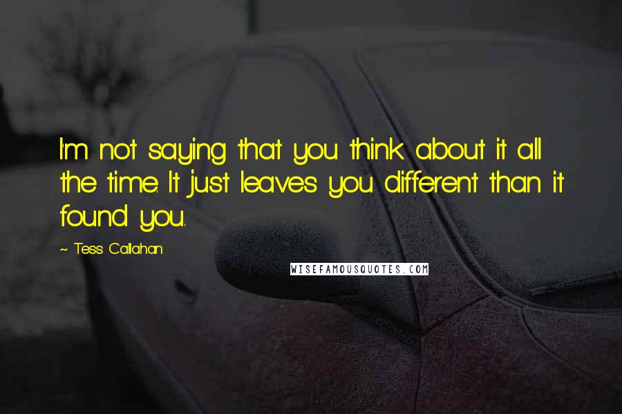 Tess Callahan quotes: I'm not saying that you think about it all the time. It just leaves you different than it found you. Tess Callahan quotes: I'm not saying that you think about it all the time. It just leaves you different than it found you.