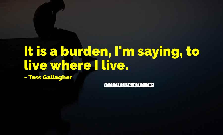 Tess Gallagher quotes: It is a burden, I'm saying, to live where I live.