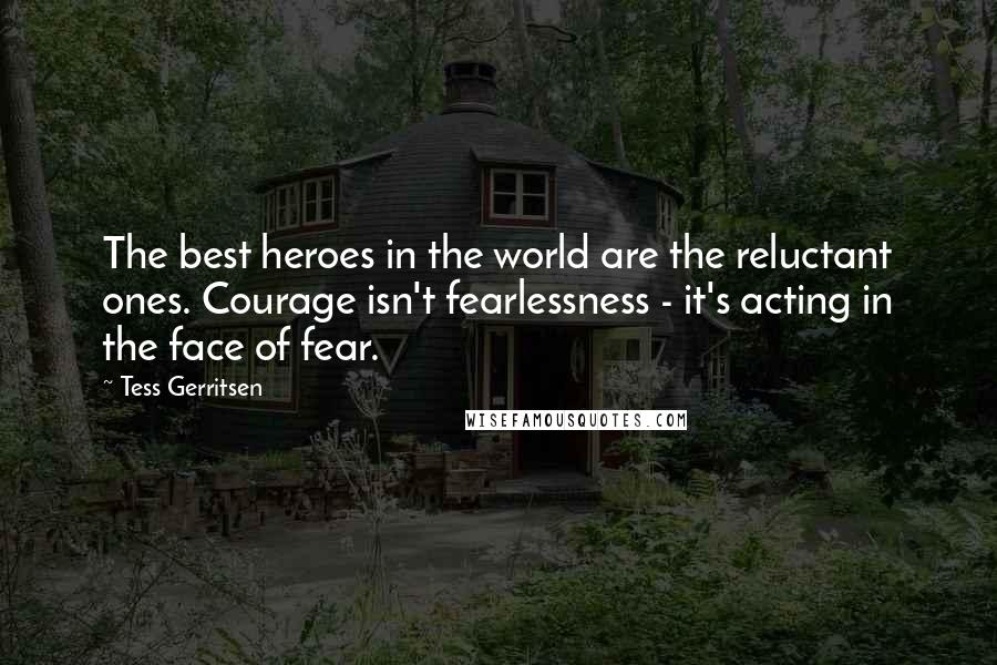 Tess Gerritsen quotes: The best heroes in the world are the reluctant ones. Courage isn't fearlessness - it's acting in the face of fear.