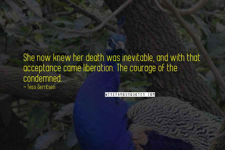 Tess Gerritsen quotes: She now knew her death was inevitable, and with that acceptance came liberation. The courage of the condemned.