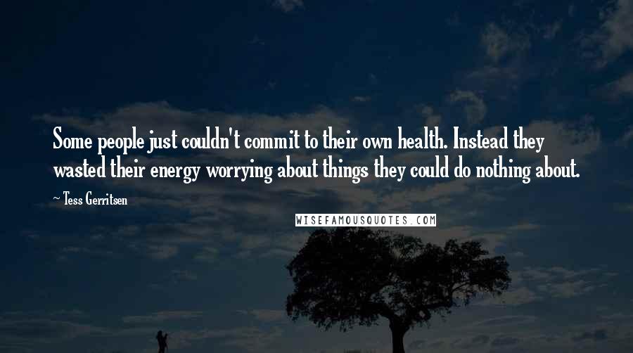 Tess Gerritsen quotes: Some people just couldn't commit to their own health. Instead they wasted their energy worrying about things they could do nothing about.