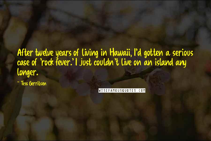 Tess Gerritsen quotes: After twelve years of living in Hawaii, I'd gotten a serious case of 'rock fever.' I just couldn't live on an island any longer.