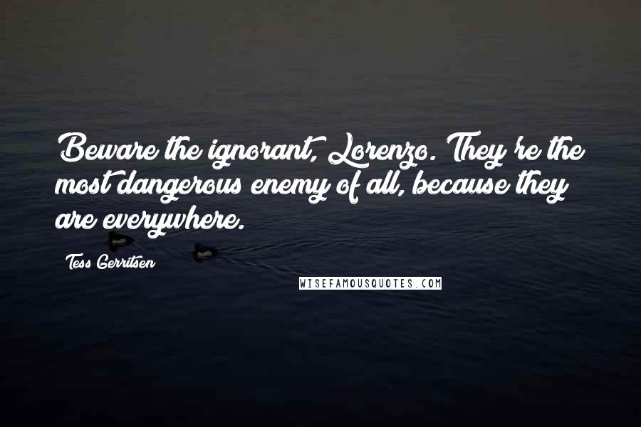 Tess Gerritsen quotes: Beware the ignorant, Lorenzo. They're the most dangerous enemy of all, because they are everywhere.