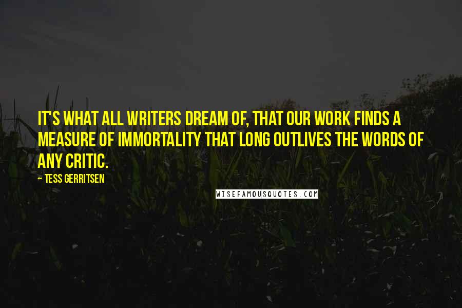 Tess Gerritsen quotes: It's what all writers dream of, that our work finds a measure of immortality that long outlives the words of any critic.