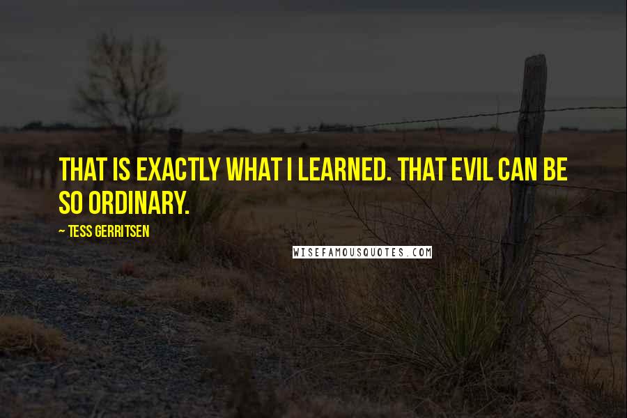 Tess Gerritsen quotes: That is exactly what I learned. That evil can be so ordinary.