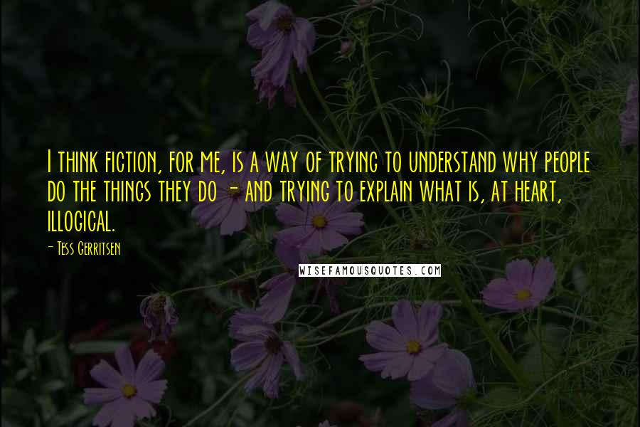 Tess Gerritsen quotes: I think fiction, for me, is a way of trying to understand why people do the things they do - and trying to explain what is, at heart, illogical.