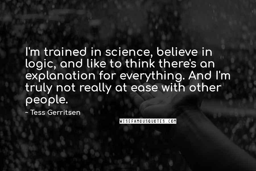 Tess Gerritsen quotes: I'm trained in science, believe in logic, and like to think there's an explanation for everything. And I'm truly not really at ease with other people.