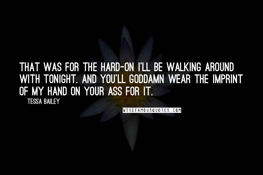 Tessa Bailey quotes: That was for the hard-on I'll be walking around with tonight. And you'll goddamn wear the imprint of my hand on your ass for it. Tessa Bailey quotes: That was for the hard-on I'll be walking around with tonight. And you'll goddamn wear the imprint of my hand on your ass for it.