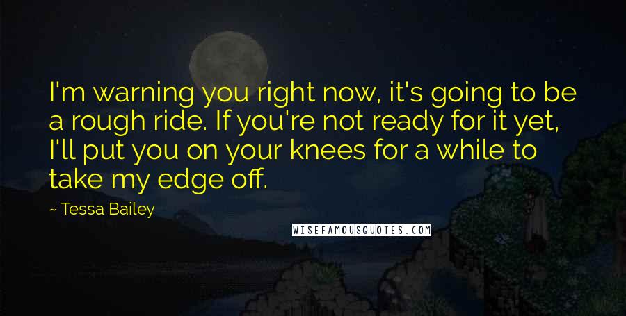 Tessa Bailey quotes: I'm warning you right now, it's going to be a rough ride. If you're not ready for it yet, I'll put you on your knees for a while to take Tessa Bailey quotes: I'm warning you right now, it's going to be a rough ride. If you're not ready for it yet, I'll put you on your knees for a while to take