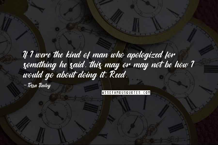 Tessa Bailey quotes: If I were the kind of man who apologized for something he said, this may or may not be how I would go about doing it. Reed. Tessa Bailey quotes: If I were the kind of man who apologized for something he said, this may or may not be how I would go about doing it. Reed.