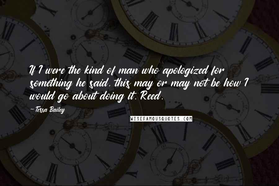 Tessa Bailey quotes: If I were the kind of man who apologized for something he said, this may or may not be how I would go about doing it. Reed.