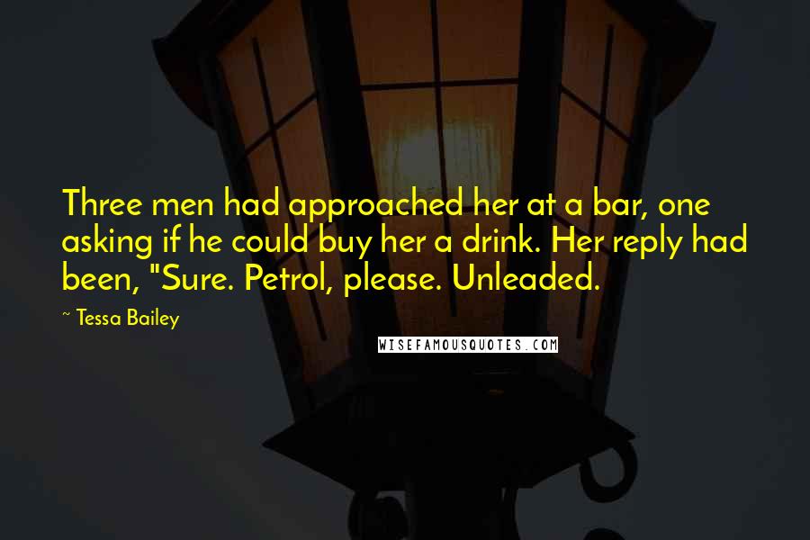 Tessa Bailey quotes: Three men had approached her at a bar, one asking if he could buy her a drink. Her reply had been, "Sure. Petrol, please. Unleaded. Tessa Bailey quotes: Three men had approached her at a bar, one asking if he could buy her a drink. Her reply had been, "Sure. Petrol, please. Unleaded.