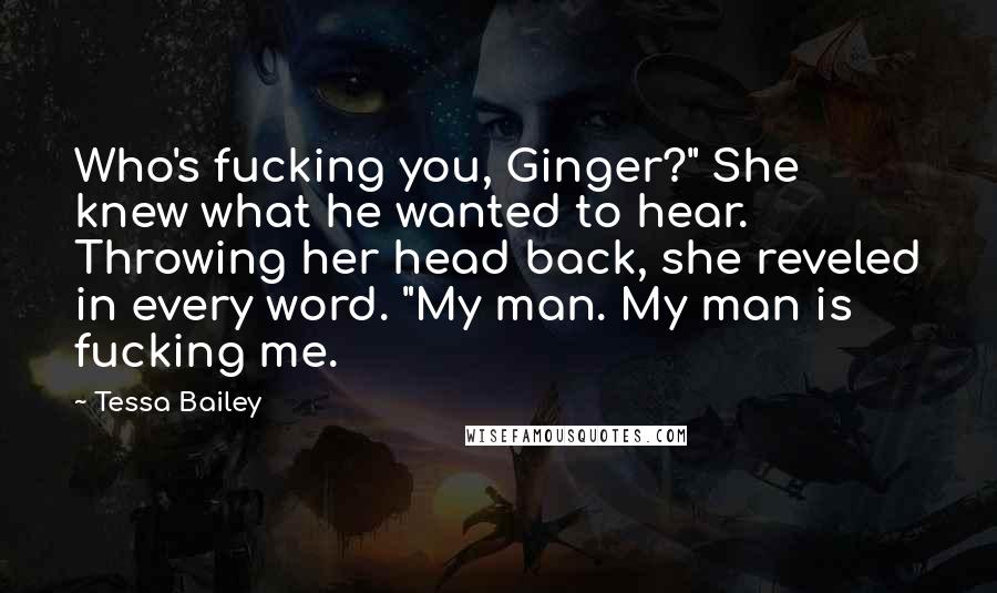 Tessa Bailey quotes: Who's fucking you, Ginger?" She knew what he wanted to hear. Throwing her head back, she reveled in every word. "My man. My man is fucking me. Tessa Bailey quotes: Who's fucking you, Ginger?" She knew what he wanted to hear. Throwing her head back, she reveled in every word. "My man. My man is fucking me.