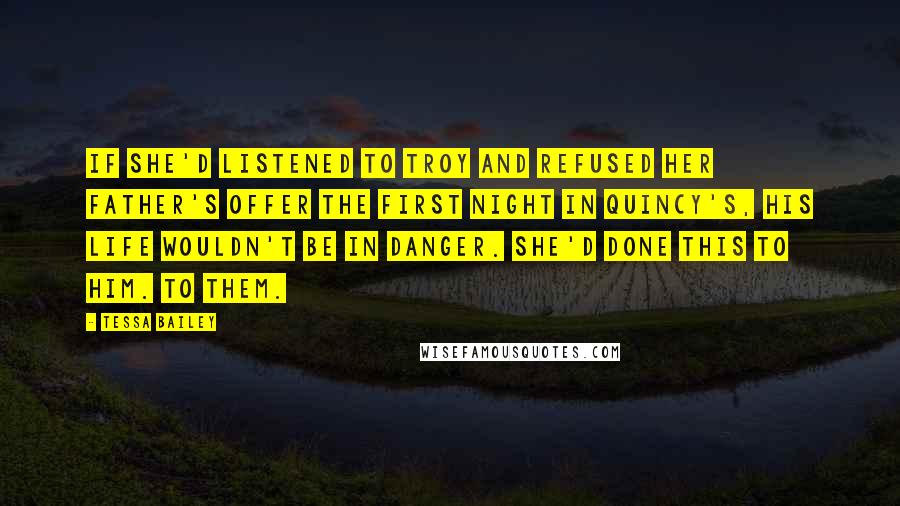 Tessa Bailey quotes: If she'd listened to Troy and refused her father's offer the first night in Quincy's, his life wouldn't be in danger. She'd done this to him. To them. Tessa Bailey quotes: If she'd listened to Troy and refused her father's offer the first night in Quincy's, his life wouldn't be in danger. She'd done this to him. To them.