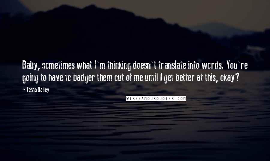 Tessa Bailey quotes: Baby, sometimes what I'm thinking doesn't translate into words. You're going to have to badger them out of me until I get better at this, okay?