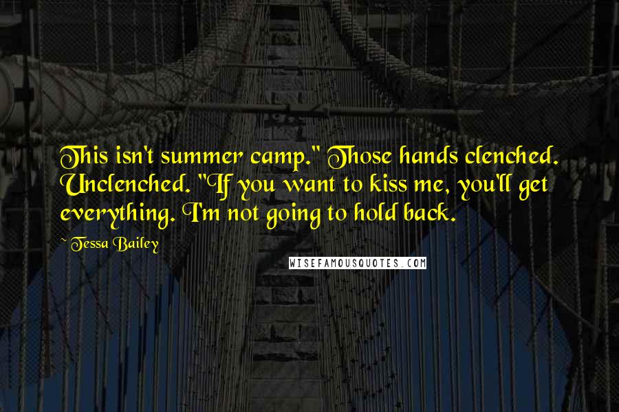 Tessa Bailey quotes: This isn't summer camp." Those hands clenched. Unclenched. "If you want to kiss me, you'll get everything. I'm not going to hold back. Tessa Bailey quotes: This isn't summer camp." Those hands clenched. Unclenched. "If you want to kiss me, you'll get everything. I'm not going to hold back.