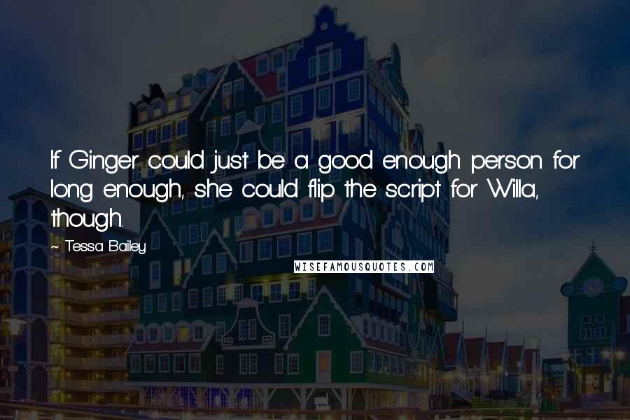 Tessa Bailey quotes: If Ginger could just be a good enough person for long enough, she could flip the script for Willa, though. Tessa Bailey quotes: If Ginger could just be a good enough person for long enough, she could flip the script for Willa, though.