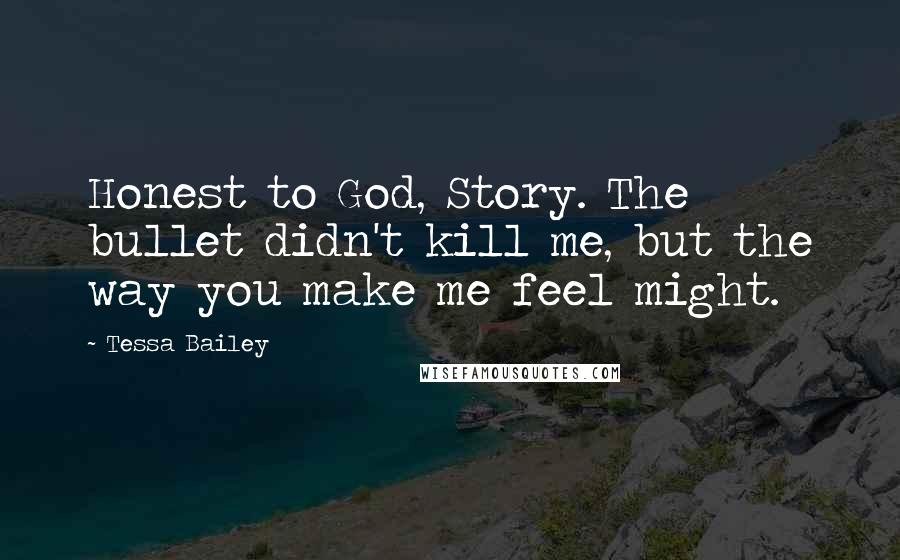 Tessa Bailey quotes: Honest to God, Story. The bullet didn't kill me, but the way you make me feel might.
