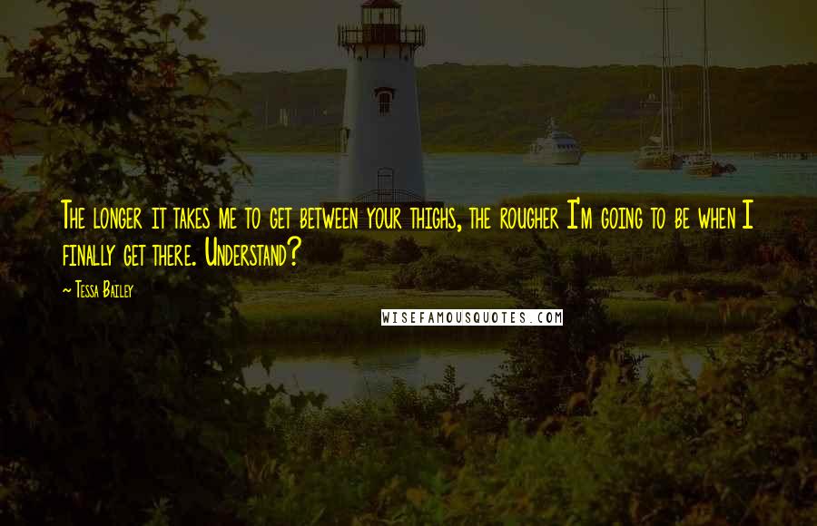 Tessa Bailey quotes: The longer it takes me to get between your thighs, the rougher I'm going to be when I finally get there. Understand? Tessa Bailey quotes: The longer it takes me to get between your thighs, the rougher I'm going to be when I finally get there. Understand?