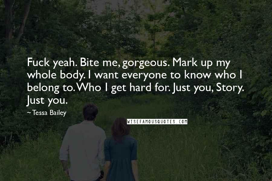 Tessa Bailey quotes: Fuck yeah. Bite me, gorgeous. Mark up my whole body. I want everyone to know who I belong to. Who I get hard for. Just you, Story. Just you. Tessa Bailey quotes: Fuck yeah. Bite me, gorgeous. Mark up my whole body. I want everyone to know who I belong to. Who I get hard for. Just you, Story. Just you.
