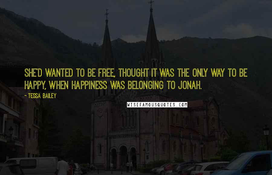Tessa Bailey quotes: She'd wanted to be free, thought it was the only way to be happy, when happiness was belonging to Jonah. Tessa Bailey quotes: She'd wanted to be free, thought it was the only way to be happy, when happiness was belonging to Jonah.