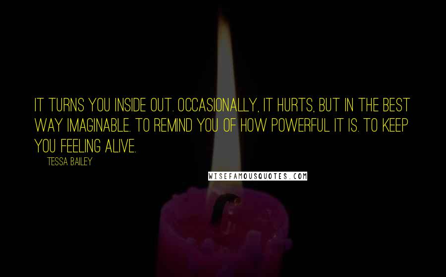 Tessa Bailey quotes: It turns you inside out. Occasionally, it hurts, but in the best way imaginable. To remind you of how powerful it is. To keep you feeling alive.