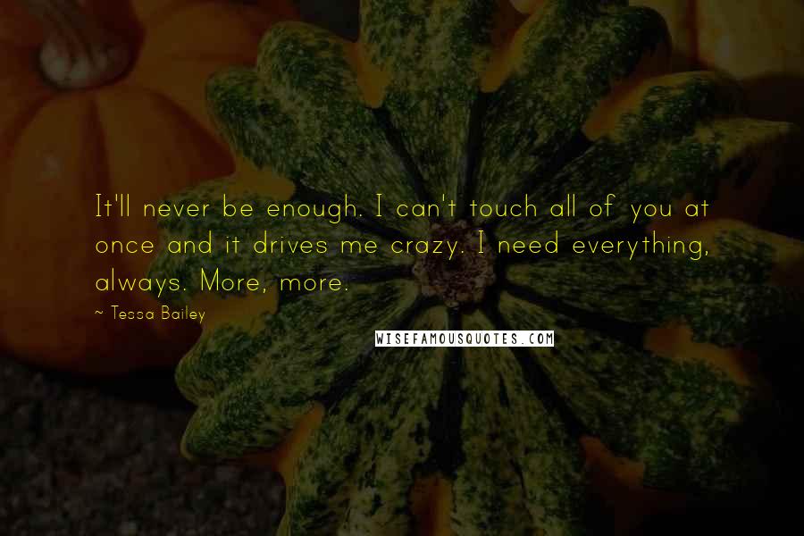 Tessa Bailey quotes: It'll never be enough. I can't touch all of you at once and it drives me crazy. I need everything, always. More, more. Tessa Bailey quotes: It'll never be enough. I can't touch all of you at once and it drives me crazy. I need everything, always. More, more.
