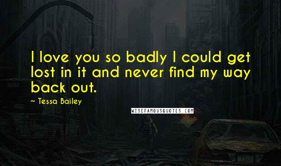 Tessa Bailey quotes: I love you so badly I could get lost in it and never find my way back out.