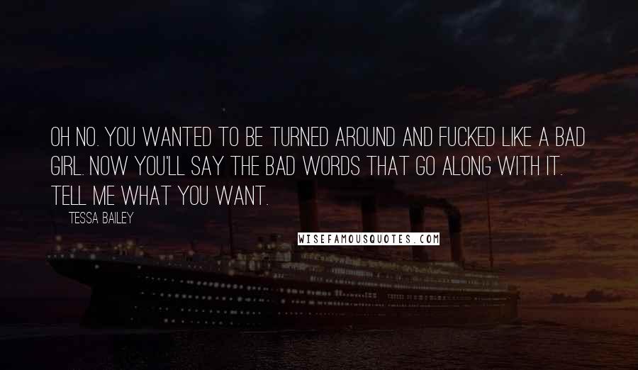 Tessa Bailey quotes: Oh no. You wanted to be turned around and fucked like a bad girl. Now you'll say the bad words that go along with it. Tell me what you want. Tessa Bailey quotes: Oh no. You wanted to be turned around and fucked like a bad girl. Now you'll say the bad words that go along with it. Tell me what you want.