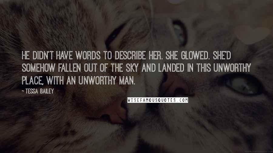 Tessa Bailey quotes: He didn't have words to describe her. She glowed. She'd somehow fallen out of the sky and landed in this unworthy place, with an unworthy man. Tessa Bailey quotes: He didn't have words to describe her. She glowed. She'd somehow fallen out of the sky and landed in this unworthy place, with an unworthy man.