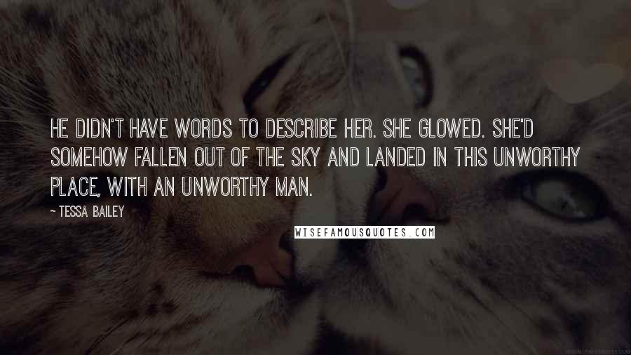 Tessa Bailey quotes: He didn't have words to describe her. She glowed. She'd somehow fallen out of the sky and landed in this unworthy place, with an unworthy man.