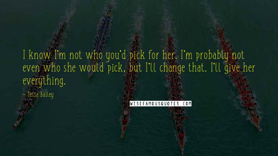 Tessa Bailey quotes: I know I'm not who you'd pick for her. I'm probably not even who she would pick, but I'll change that. I'll give her everything.