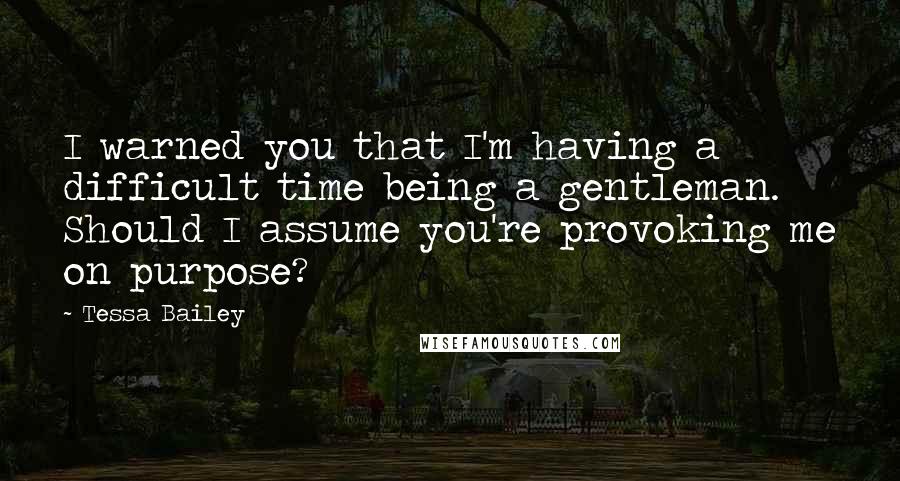Tessa Bailey quotes: I warned you that I'm having a difficult time being a gentleman. Should I assume you're provoking me on purpose? Tessa Bailey quotes: I warned you that I'm having a difficult time being a gentleman. Should I assume you're provoking me on purpose?