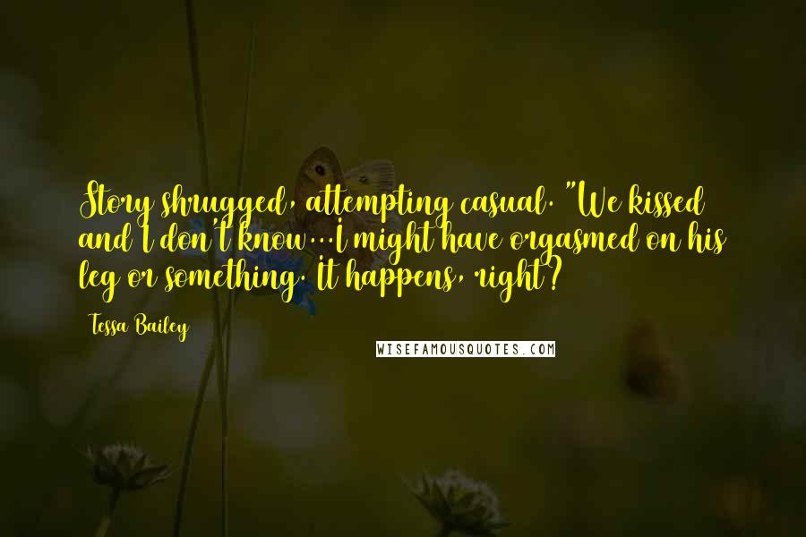 Tessa Bailey quotes: Story shrugged, attempting casual. "We kissed and I don't know...I might have orgasmed on his leg or something. It happens, right? Tessa Bailey quotes: Story shrugged, attempting casual. "We kissed and I don't know...I might have orgasmed on his leg or something. It happens, right?