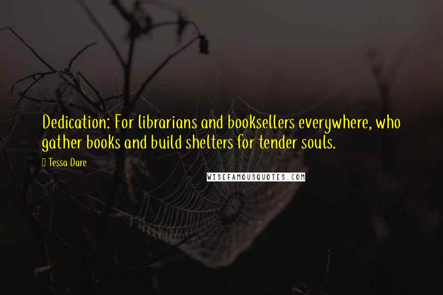 Tessa Dare quotes: Dedication: For librarians and booksellers everywhere, who gather books and build shelters for tender souls. Tessa Dare quotes: Dedication: For librarians and booksellers everywhere, who gather books and build shelters for tender souls.