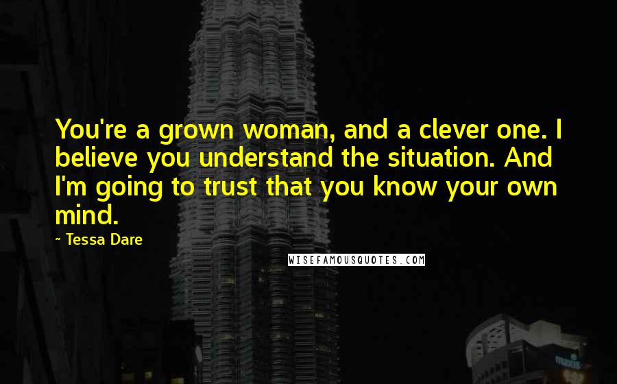 Tessa Dare quotes: You're a grown woman, and a clever one. I believe you understand the situation. And I'm going to trust that you know your own mind. Tessa Dare quotes: You're a grown woman, and a clever one. I believe you understand the situation. And I'm going to trust that you know your own mind.