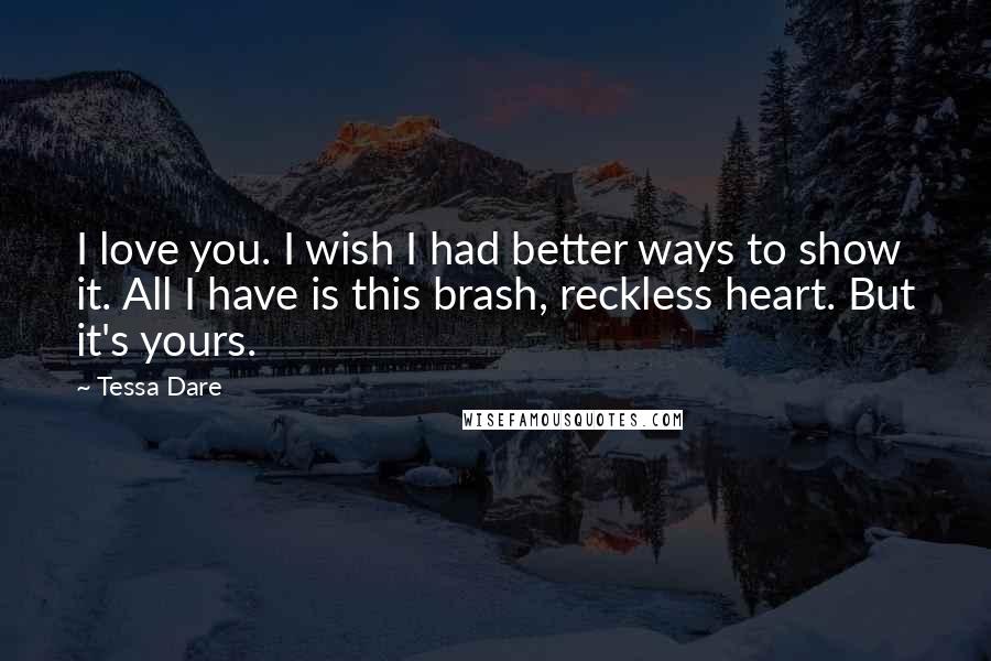 Tessa Dare quotes: I love you. I wish I had better ways to show it. All I have is this brash, reckless heart. But it's yours. Tessa Dare quotes: I love you. I wish I had better ways to show it. All I have is this brash, reckless heart. But it's yours.