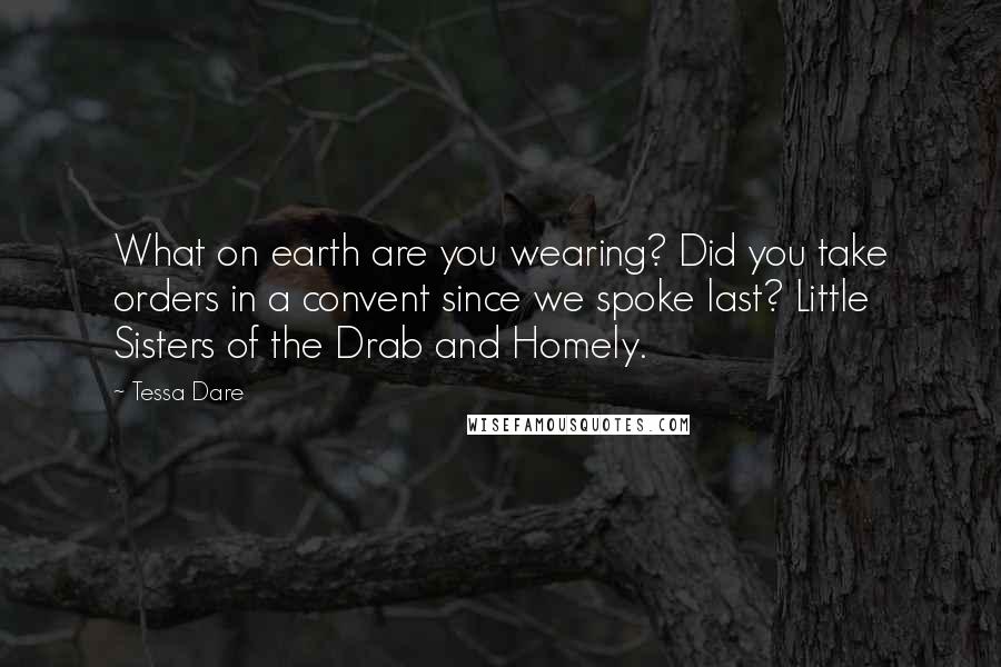 Tessa Dare quotes: What on earth are you wearing? Did you take orders in a convent since we spoke last? Little Sisters of the Drab and Homely. Tessa Dare quotes: What on earth are you wearing? Did you take orders in a convent since we spoke last? Little Sisters of the Drab and Homely.