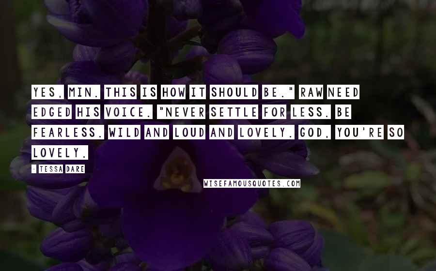 Tessa Dare quotes: Yes, Min. This is how it should be." Raw need edged his voice. "Never settle for less. Be fearless. Wild and loud and lovely. God, you're so lovely.