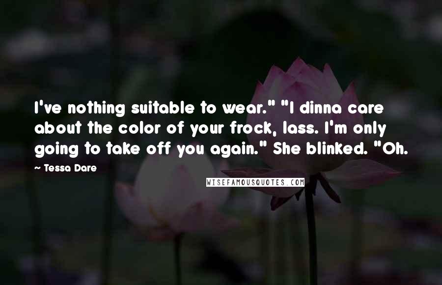 Tessa Dare quotes: I've nothing suitable to wear." "I dinna care about the color of your frock, lass. I'm only going to take off you again." She blinked. "Oh. Tessa Dare quotes: I've nothing suitable to wear." "I dinna care about the color of your frock, lass. I'm only going to take off you again." She blinked. "Oh.