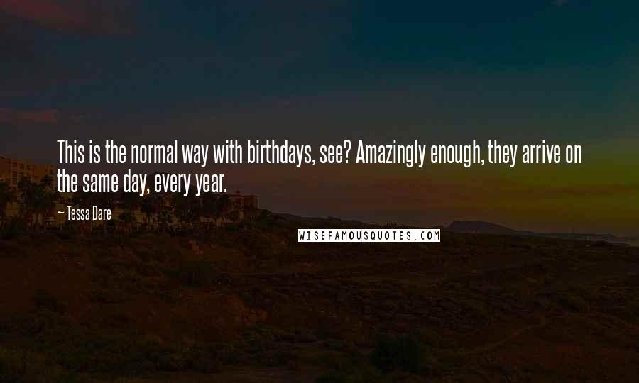 Tessa Dare quotes: This is the normal way with birthdays, see? Amazingly enough, they arrive on the same day, every year. Tessa Dare quotes: This is the normal way with birthdays, see? Amazingly enough, they arrive on the same day, every year.