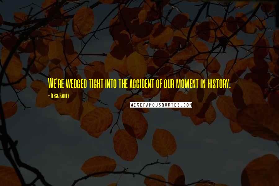 Tessa Hadley quotes: We're wedged tight into the accident of our moment in history.