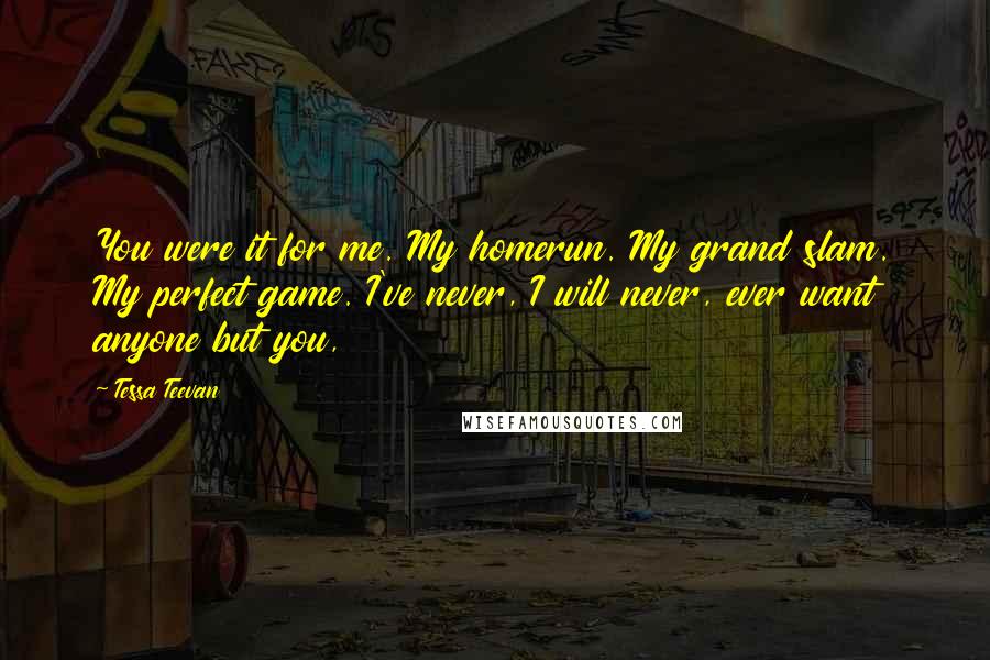 Tessa Teevan quotes: You were it for me. My homerun. My grand slam. My perfect game. I've never, I will never, ever want anyone but you,